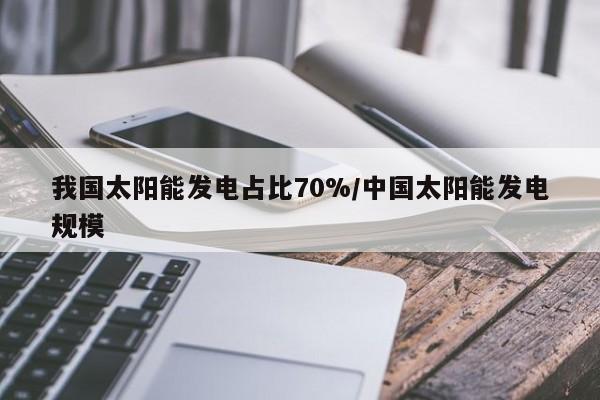 我国太阳能发电占比70%/中国太阳能发电规模