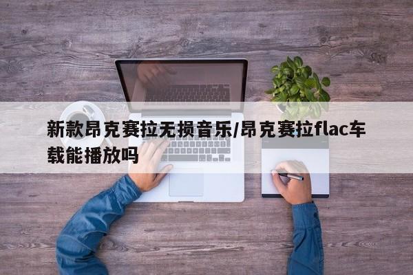 新款昂克赛拉无损音乐/昂克赛拉flac车载能播放吗