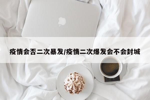 疫情会否二次暴发/疫情二次爆发会不会封城