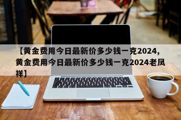 【黄金费用今日最新价多少钱一克2024,黄金费用今日最新价多少钱一克2024老凤祥】