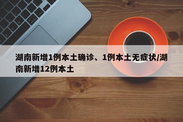 湖南新增1例本土确诊、1例本土无症状/湖南新增12例本土