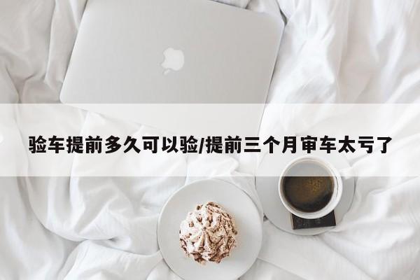 验车提前多久可以验/提前三个月审车太亏了