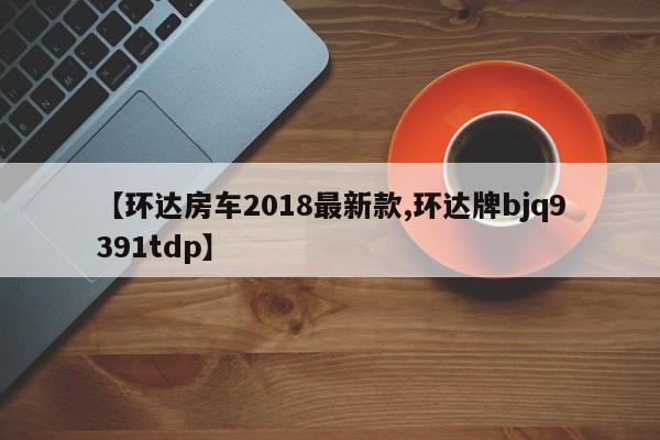【环达房车2018最新款,环达牌bjq9391tdp】