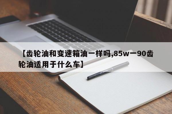 【齿轮油和变速箱油一样吗,85w一90齿轮油适用于什么车】