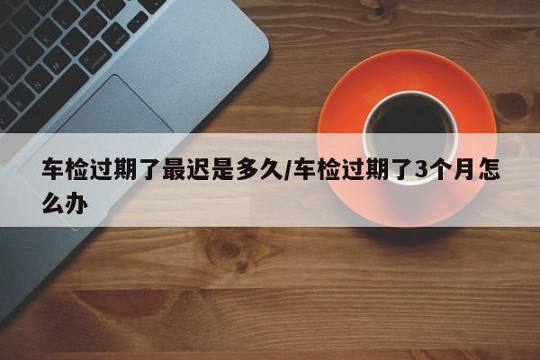 车检过期了最迟是多久/车检过期了3个月怎么办
