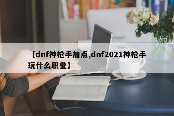【dnf神枪手加点,dnf2021神枪手玩什么职业】