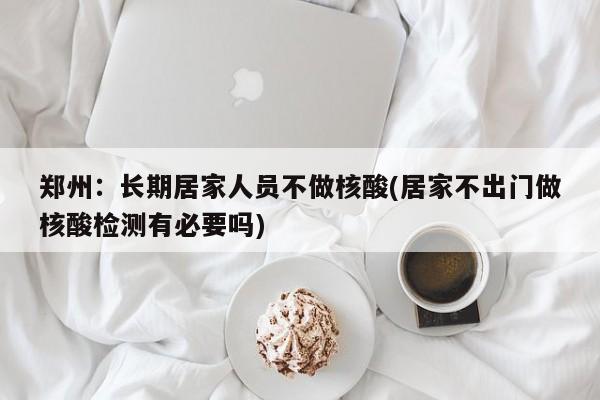 郑州：长期居家人员不做核酸(居家不出门做核酸检测有必要吗)