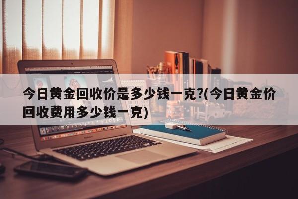 今日黄金回收价是多少钱一克?(今日黄金价回收费用多少钱一克)