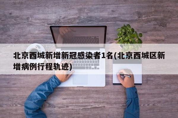 北京西城新增新冠感染者1名(北京西城区新增病例行程轨迹)