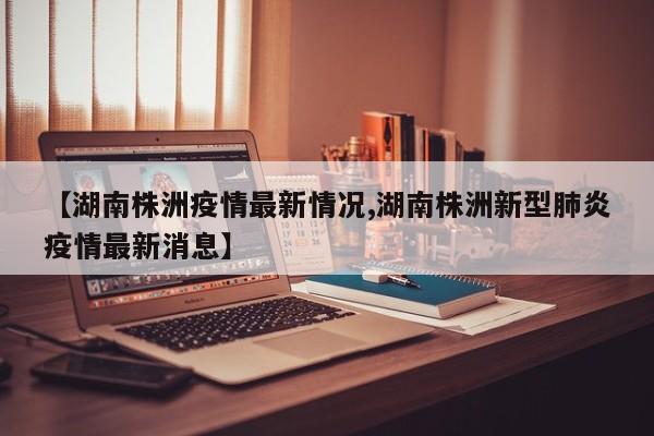 【湖南株洲疫情最新情况,湖南株洲新型肺炎疫情最新消息】
