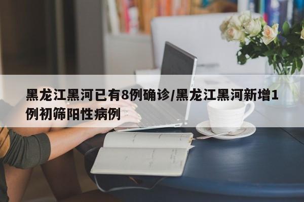 黑龙江黑河已有8例确诊/黑龙江黑河新增1例初筛阳性病例
