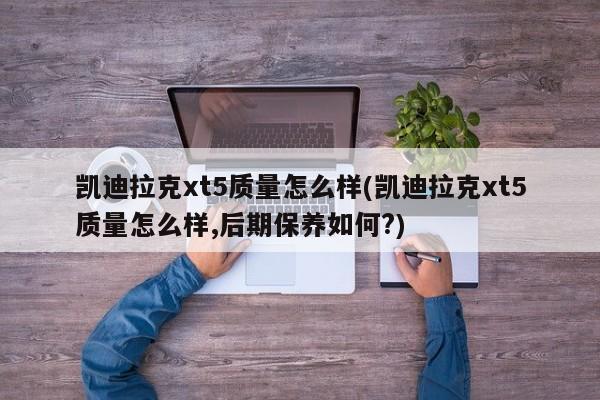 凯迪拉克xt5质量怎么样(凯迪拉克xt5质量怎么样,后期保养如何?)
