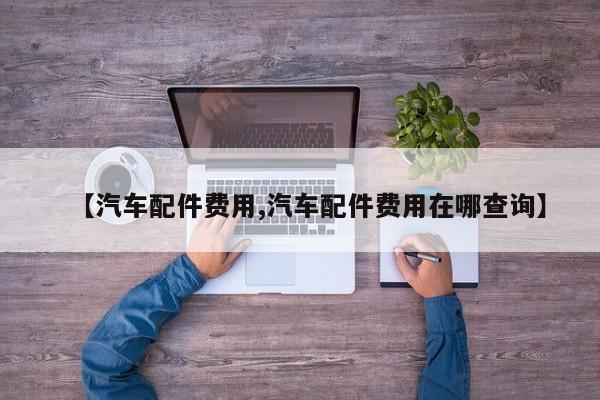 【汽车配件费用,汽车配件费用在哪查询】
