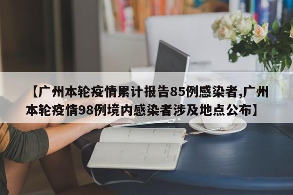 【广州本轮疫情累计报告85例感染者,广州本轮疫情98例境内感染者涉及地点公布】