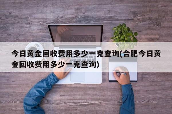 今日黄金回收费用多少一克查询(合肥今日黄金回收费用多少一克查询)