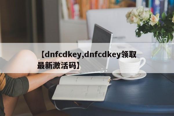 【dnfcdkey,dnfcdkey领取最新激活码】