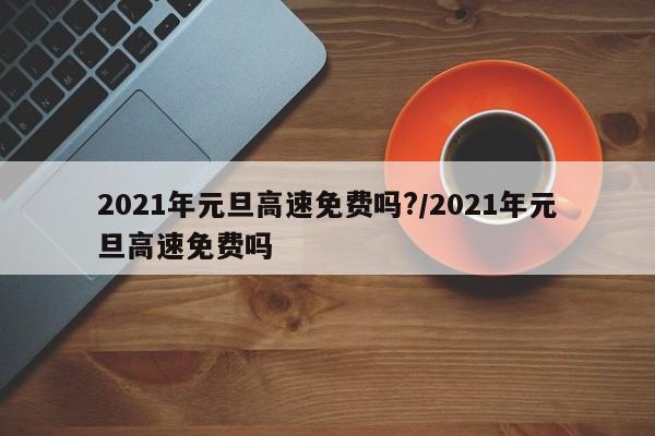2021年元旦高速免费吗?/2021年元旦高速免费吗