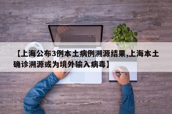 【上海公布3例本土病例溯源结果,上海本土确诊溯源或为境外输入病毒】