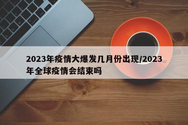 2023年疫情大爆发几月份出现/2023年全球疫情会结束吗
