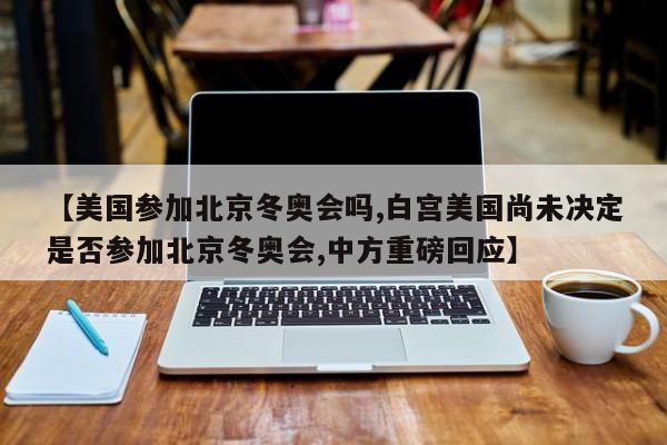 【美国参加北京冬奥会吗,白宫美国尚未决定是否参加北京冬奥会,中方重磅回应】