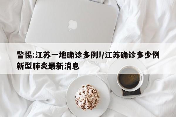 警惕:江苏一地确诊多例!/江苏确诊多少例新型肺炎最新消息