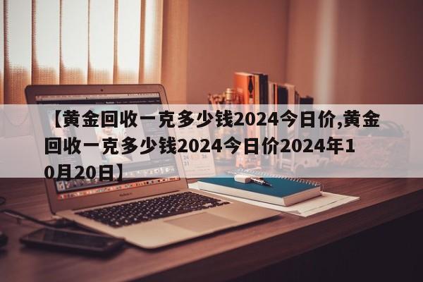 【黄金回收一克多少钱2024今日价,黄金回收一克多少钱2024今日价2024年10月20日】