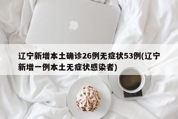 辽宁新增本土确诊26例无症状53例(辽宁新增一例本土无症状感染者)