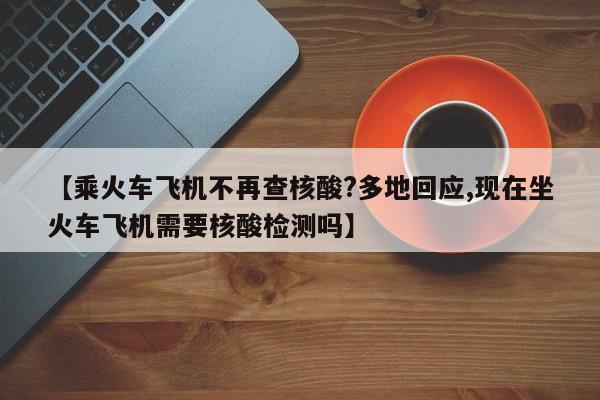【乘火车飞机不再查核酸?多地回应,现在坐火车飞机需要核酸检测吗】