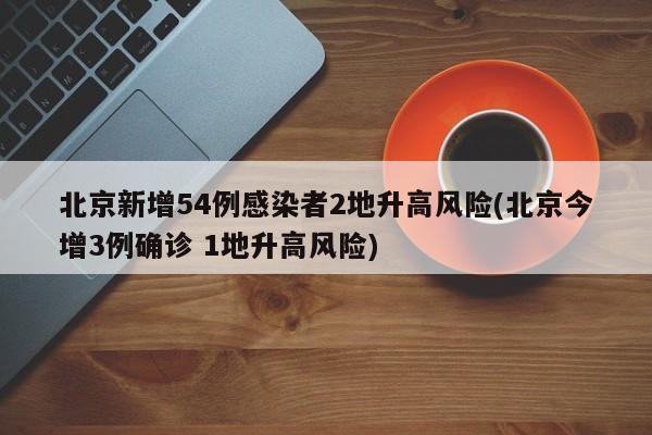 北京新增54例感染者2地升高风险(北京今增3例确诊 1地升高风险)