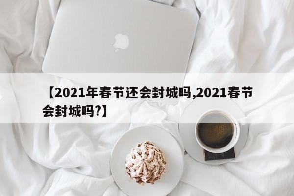 【2021年春节还会封城吗,2021春节会封城吗?】