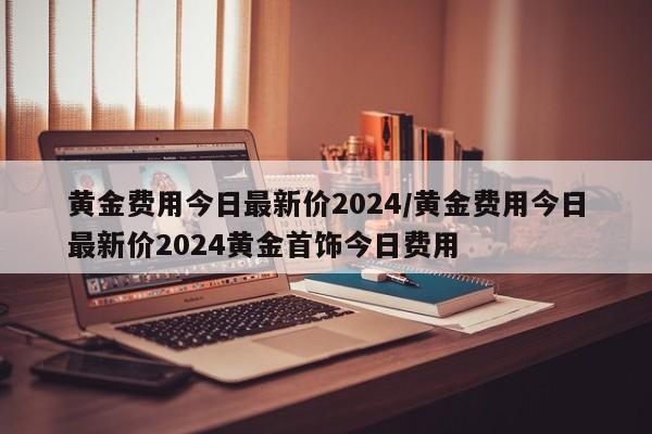 黄金费用今日最新价2024/黄金费用今日最新价2024黄金首饰今日费用