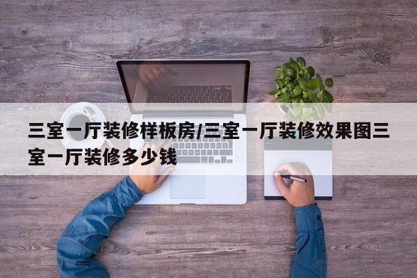 三室一厅装修样板房/三室一厅装修效果图三室一厅装修多少钱