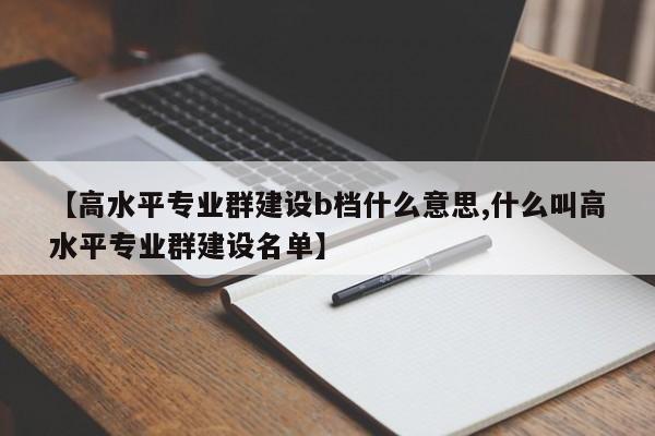【高水平专业群建设b档什么意思,什么叫高水平专业群建设名单】