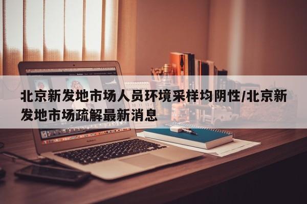 北京新发地市场人员环境采样均阴性/北京新发地市场疏解最新消息