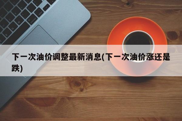 下一次油价调整最新消息(下一次油价涨还是跌)