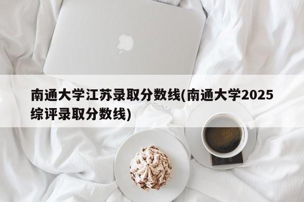 南通大学江苏录取分数线(南通大学2025综评录取分数线)