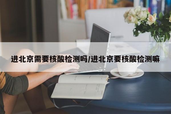 进北京需要核酸检测吗/进北京要核酸检测嘛