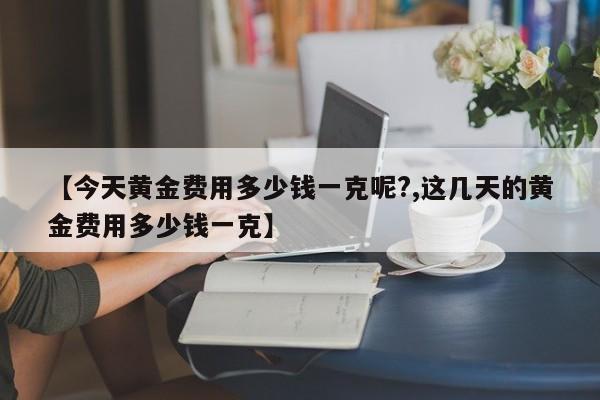 【今天黄金费用多少钱一克呢?,这几天的黄金费用多少钱一克】