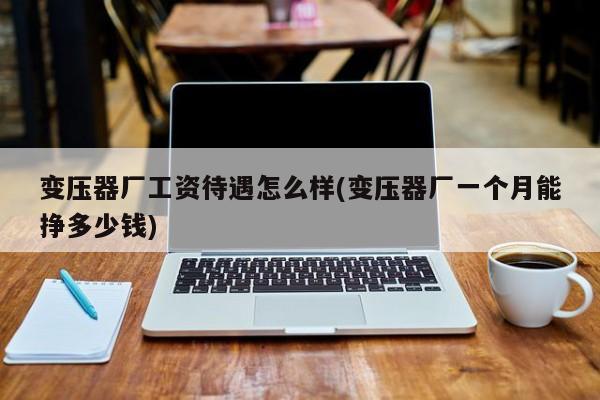 变压器厂工资待遇怎么样(变压器厂一个月能挣多少钱)