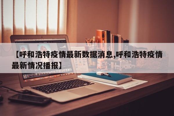 【呼和浩特疫情最新数据消息,呼和浩特疫情最新情况播报】
