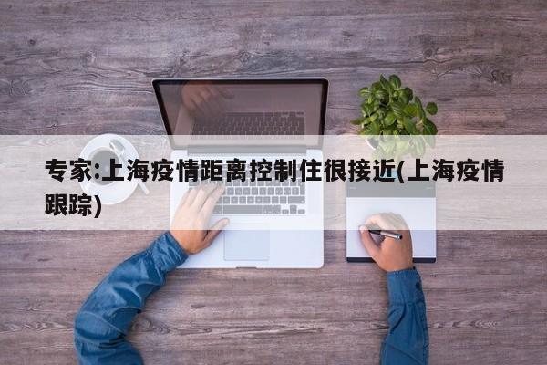 专家:上海疫情距离控制住很接近(上海疫情跟踪)