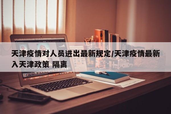 天津疫情对人员进出最新规定/天津疫情最新入天津政策 隔离