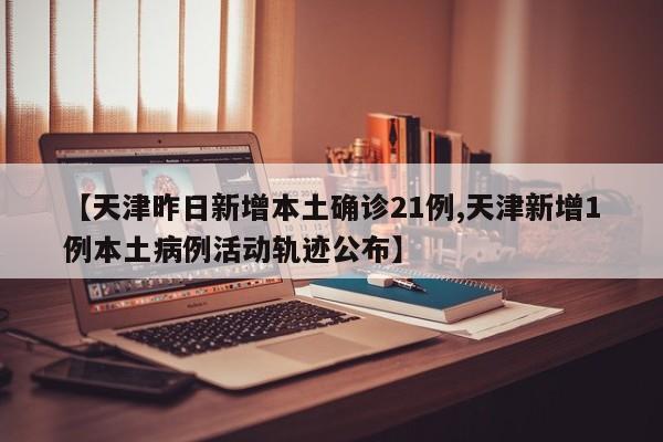 【天津昨日新增本土确诊21例,天津新增1例本土病例活动轨迹公布】
