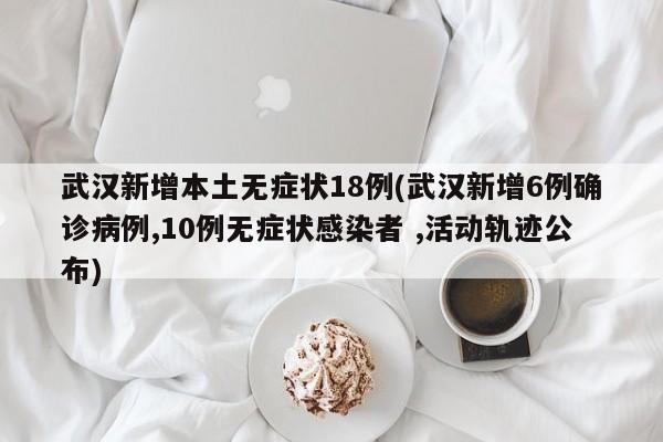 武汉新增本土无症状18例(武汉新增6例确诊病例,10例无症状感染者 ,活动轨迹公布)