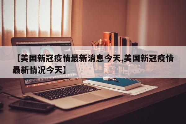 【美国新冠疫情最新消息今天,美国新冠疫情最新情况今天】