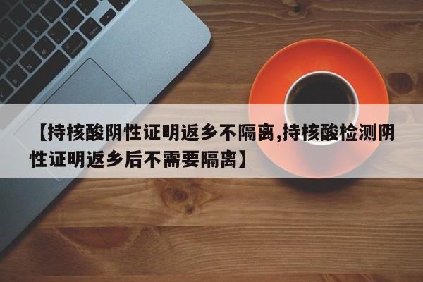 【持核酸阴性证明返乡不隔离,持核酸检测阴性证明返乡后不需要隔离】