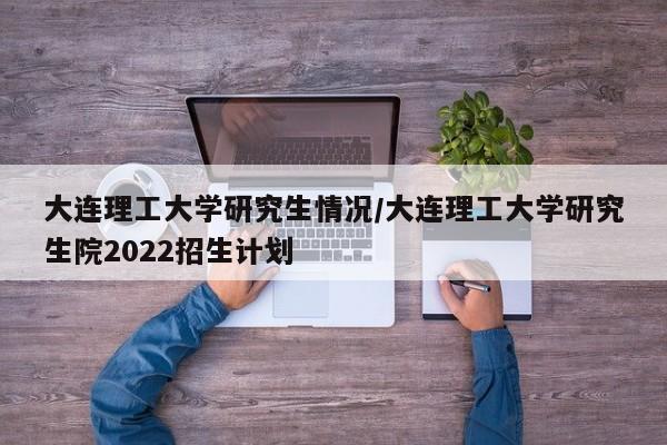 大连理工大学研究生情况/大连理工大学研究生院2022招生计划