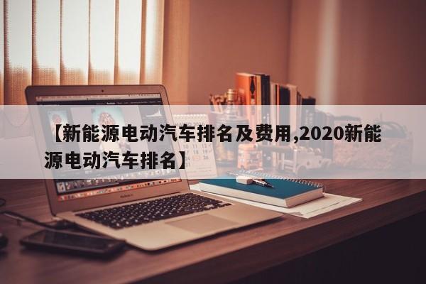 【新能源电动汽车排名及费用,2020新能源电动汽车排名】