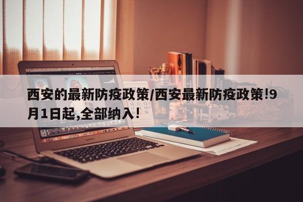 西安的最新防疫政策/西安最新防疫政策!9月1日起,全部纳入!