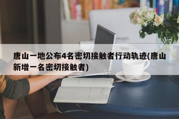 唐山一地公布4名密切接触者行动轨迹(唐山新增一名密切接触者)